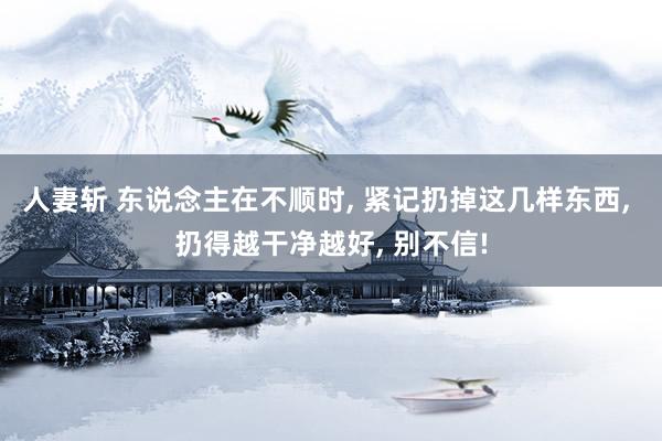 人妻斩 东说念主在不顺时, 紧记扔掉这几样东西, 扔得越干净越好, 别不信!