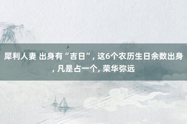 犀利人妻 出身有“吉日”, 这6个农历生日余数出身, 凡是占一个, 荣华弥远