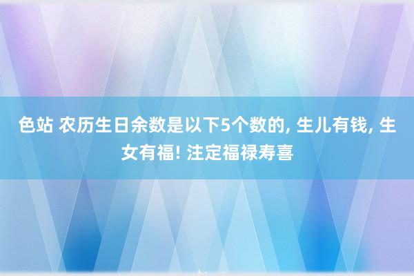 色站 农历生日余数是以下5个数的, 生儿有钱, 生女有福! 注定福禄寿喜