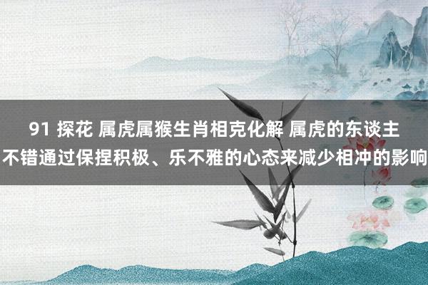 91 探花 属虎属猴生肖相克化解 属虎的东谈主不错通过保捏积极、乐不雅的心态来减少相冲的影响