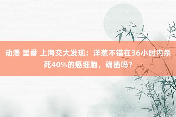 动漫 里番 上海交大发现：洋葱不错在36小时内杀死40%的癌细胞，确凿吗？
