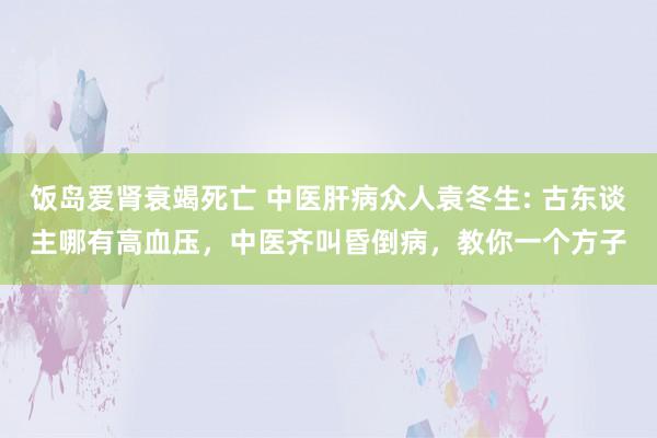 饭岛爱肾衰竭死亡 中医肝病众人袁冬生: 古东谈主哪有高血压，中医齐叫昏倒病，教你一个方子