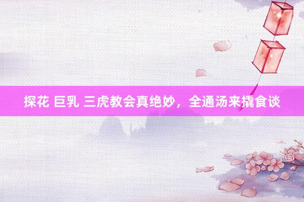 探花 巨乳 三虎教会真绝妙，全通汤来撬食谈