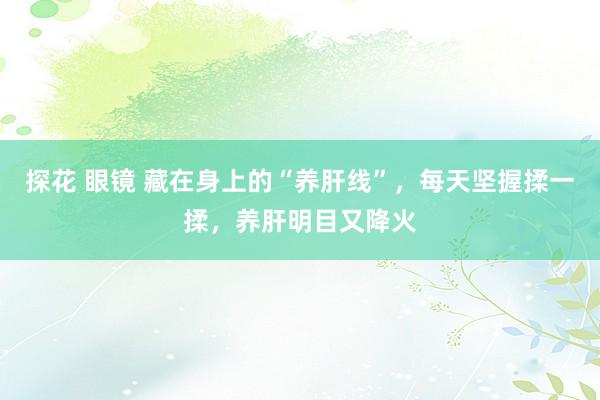 探花 眼镜 藏在身上的“养肝线”，每天坚握揉一揉，养肝明目又降火