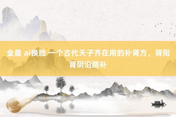 金晨 ai换脸 一个古代天子齐在用的补肾方，肾阳肾阴沿路补