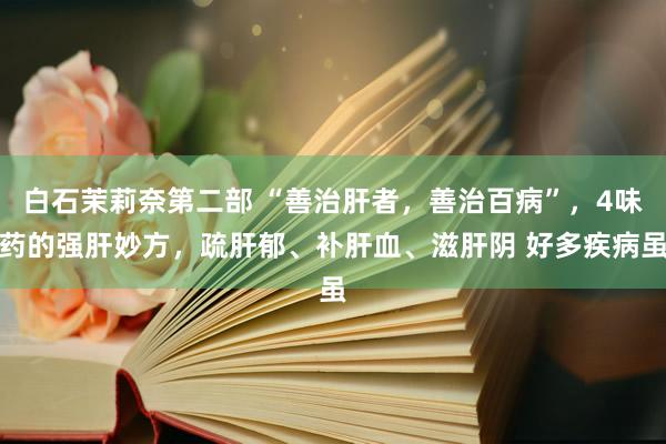 白石茉莉奈第二部 “善治肝者，善治百病”，4味药的强肝妙方，疏肝郁、补肝血、滋肝阴 好多疾病虽