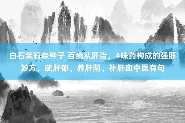 白石茉莉奈种子 百病从肝治，4味药构成的强肝妙方，疏肝郁、养肝阴、补肝血中医有句