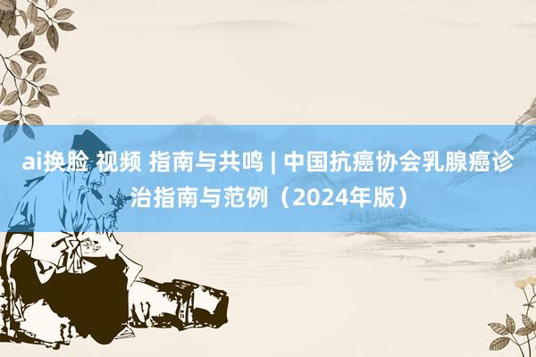 ai换脸 视频 指南与共鸣 | 中国抗癌协会乳腺癌诊治指南与范例（2024年版）