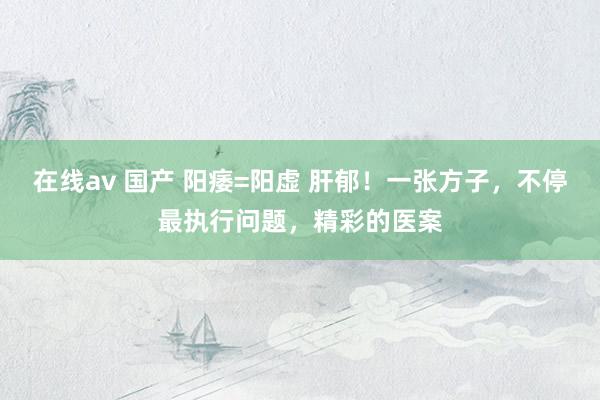 在线av 国产 阳痿=阳虚 肝郁！一张方子，不停最执行问题，精彩的医案