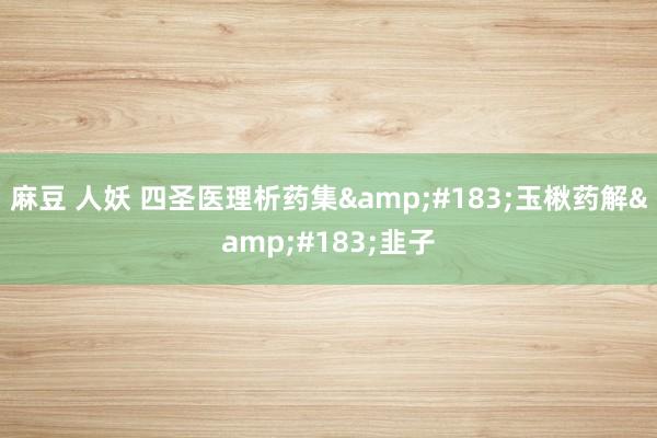 麻豆 人妖 四圣医理析药集&#183;玉楸药解&#183;韭子