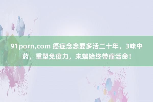 91porn,com 癌症念念要多活二十年，3味中药，重塑免疫力，末端始终带瘤活命！