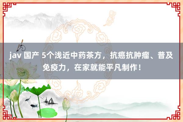 jav 国产 5个浅近中药茶方，抗癌抗肿瘤、普及免疫力，在家就能平凡制作！