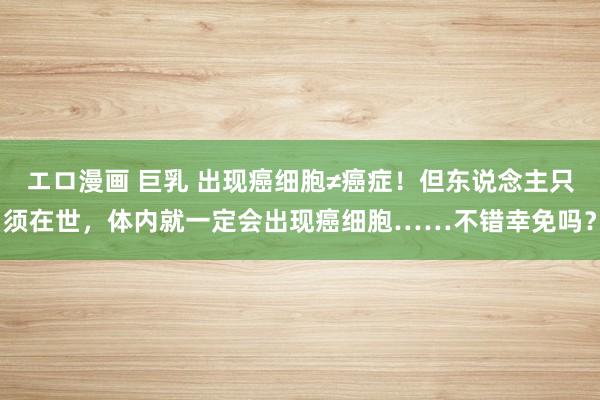 エロ漫画 巨乳 出现癌细胞≠癌症！但东说念主只须在世，体内就一定会出现癌细胞……不错幸免吗？