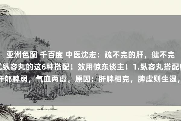 亚洲色图 千百度 中医沈宏：疏不完的肝，健不完的脾，补不完的肾？试试纵容丸的这6种搭配！效用惊东谈主！1.纵容丸搭配归脾丸适用证候：肝郁脾弱，气血两虚。原因：肝脾相克，脾虚则生湿，湿浊进击导致气血生化不及，心血虚则血...