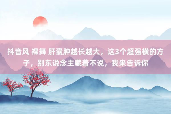 抖音风 裸舞 肝囊肿越长越大，这3个超强横的方子，别东说念主藏着不说，我来告诉你