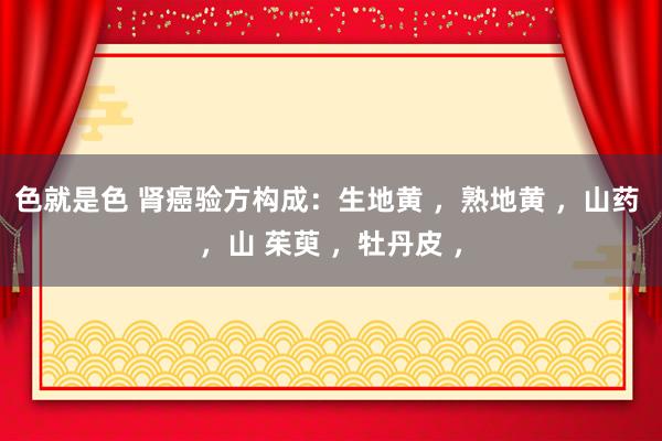色就是色 肾癌验方构成：生地黄 ，熟地黄 ，山药 ，山 茱萸 ，牡丹皮 ，