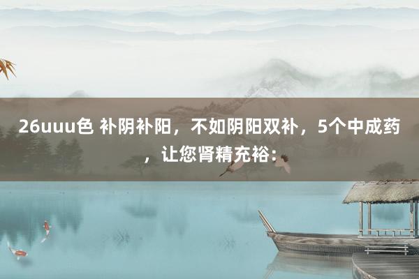 26uuu色 补阴补阳，不如阴阳双补，5个中成药，让您肾精充裕：