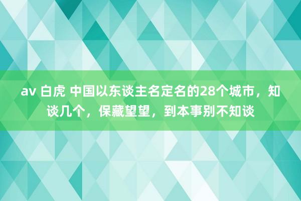 av 白虎 中国以东谈主名定名的28个城市，知谈几个，保藏望望，到本事别不知谈