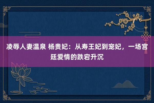 凌辱人妻温泉 杨贵妃：从寿王妃到宠妃，一场宫廷爱情的跌宕升沉