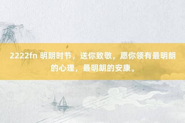 2222fn 明朗时节，送你致敬，愿你领有最明朗的心理，最明朗的安康。