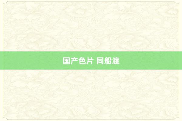 国产色片 同船渡