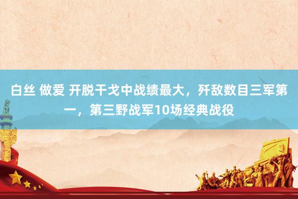 白丝 做爱 开脱干戈中战绩最大，歼敌数目三军第一，第三野战军10场经典战役