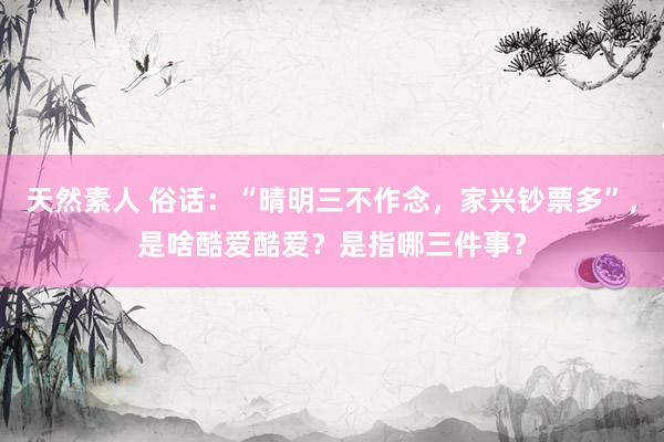 天然素人 俗话：“晴明三不作念，家兴钞票多”，是啥酷爱酷爱？是指哪三件事？