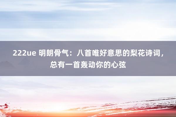 222ue 明朗骨气：八首唯好意思的梨花诗词，总有一首轰动你的心弦