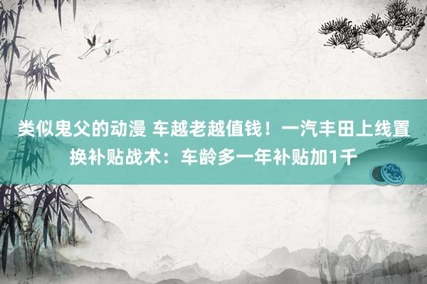 类似鬼父的动漫 车越老越值钱！一汽丰田上线置换补贴战术：车龄多一年补贴加1千