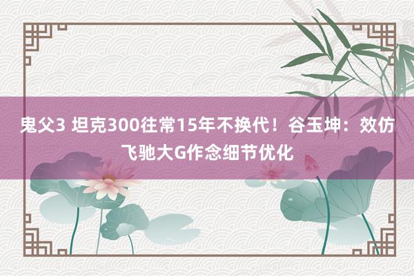 鬼父3 坦克300往常15年不换代！谷玉坤：效仿飞驰大G作念细节优化