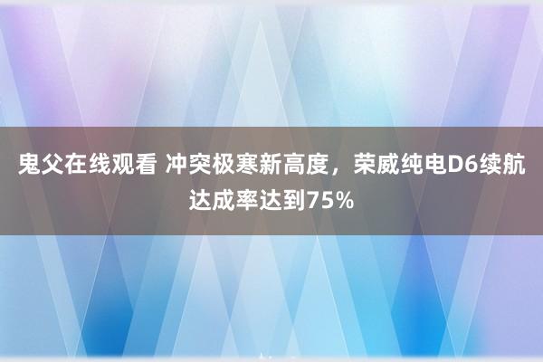 鬼父在线观看 冲突极寒新高度，荣威纯电D6续航达成率达到75%