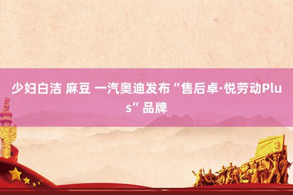 少妇白洁 麻豆 一汽奥迪发布“售后卓·悦劳动Plus”品牌