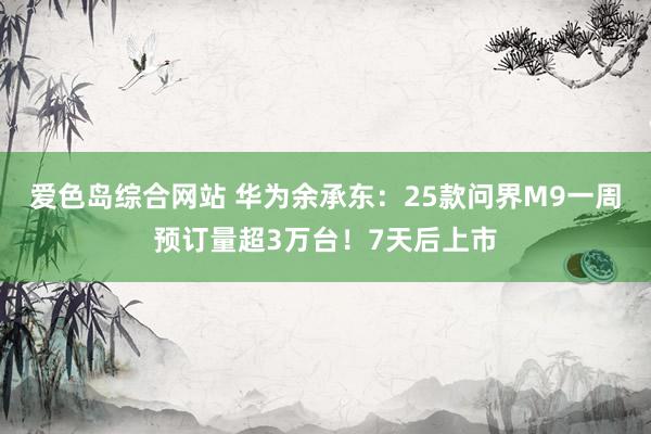 爱色岛综合网站 华为余承东：25款问界M9一周预订量超3万台！7天后上市