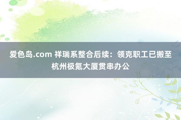 爱色岛.com 祥瑞系整合后续：领克职工已搬至杭州极氪大厦贯串办公
