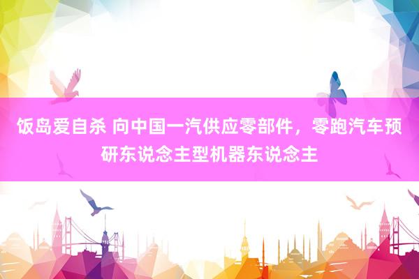 饭岛爱自杀 向中国一汽供应零部件，零跑汽车预研东说念主型机器东说念主