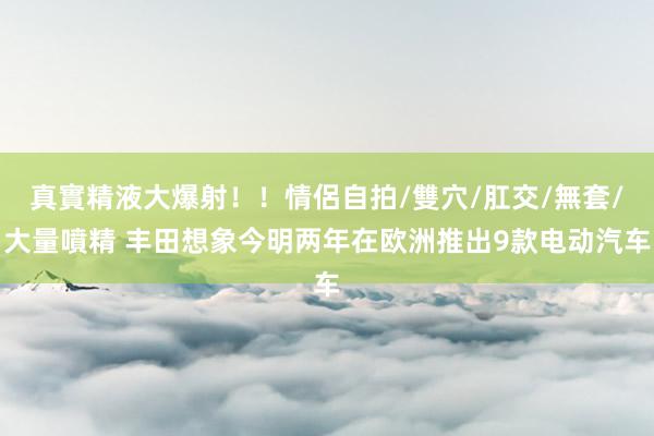真實精液大爆射！！情侶自拍/雙穴/肛交/無套/大量噴精 丰田想象今明两年在欧洲推出9款电动汽车