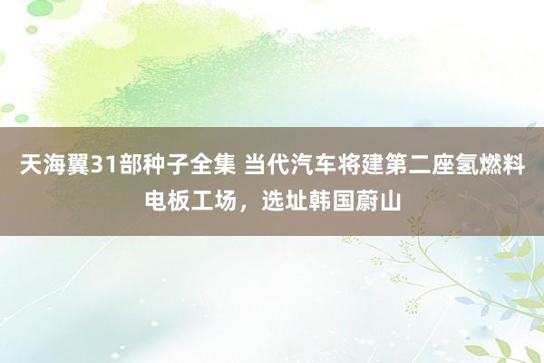 天海翼31部种子全集 当代汽车将建第二座氢燃料电板工场，选址韩国蔚山
