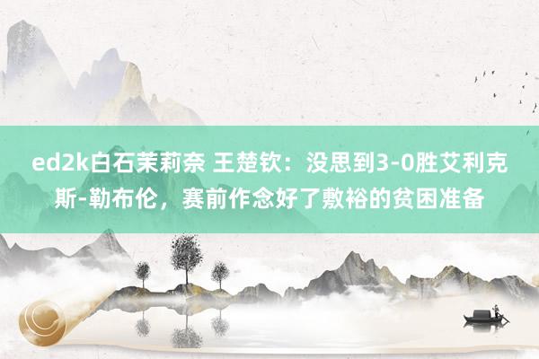 ed2k白石茉莉奈 王楚钦：没思到3-0胜艾利克斯-勒布伦，赛前作念好了敷裕的贫困准备