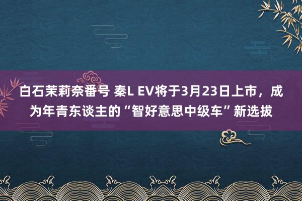 白石茉莉奈番号 秦L EV将于3月23日上市，成为年青东谈主的“智好意思中级车”新选拔