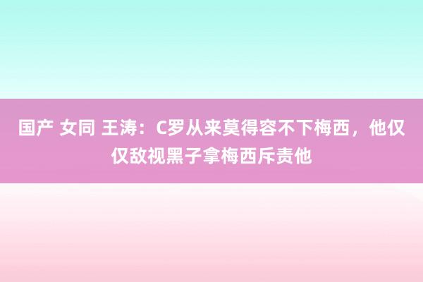 国产 女同 王涛：C罗从来莫得容不下梅西，他仅仅敌视黑子拿梅西斥责他