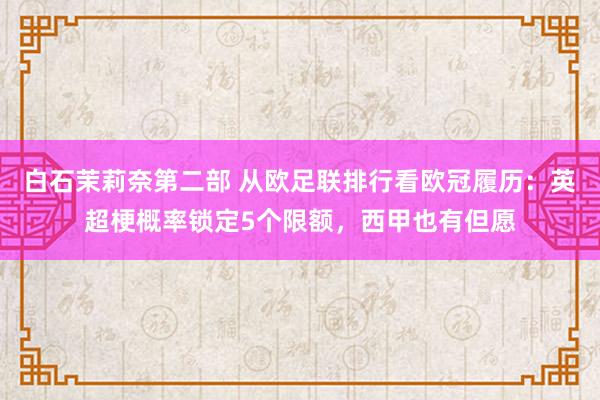 白石茉莉奈第二部 从欧足联排行看欧冠履历：英超梗概率锁定5个限额，西甲也有但愿