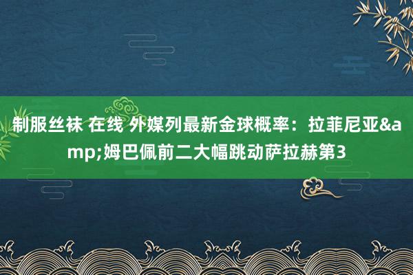 制服丝袜 在线 外媒列最新金球概率：拉菲尼亚&姆巴佩前二大幅跳动萨拉赫第3