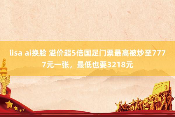 lisa ai换脸 溢价超5倍国足门票最高被炒至7777元一张，最低也要3218元