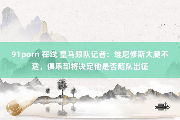 91porn 在线 皇马跟队记者：维尼修斯大腿不适，俱乐部将决定他是否随队出征