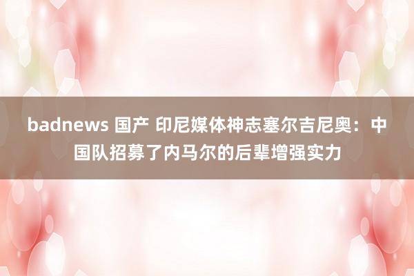 badnews 国产 印尼媒体神志塞尔吉尼奥：中国队招募了内马尔的后辈增强实力
