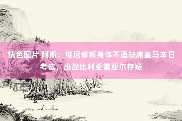 情色图片 阿斯：维尼修斯身体不适缺席皇马本日考试，出战比利亚雷亚尔存疑